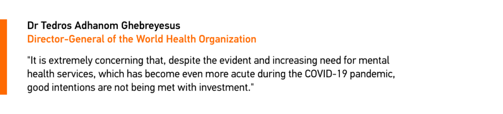 quote by Dr Tedros Adhanom Ghebreyesus, Director-General of the World Health Organization
Source: https://www.who.int/news/item/08-10-2021-who-report-highlights-global-shortfall-in-investment-in-mental-health